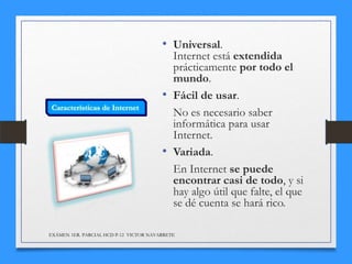 • Universal.

Internet está extendida
prácticamente por todo el
mundo.
• Fácil de usar.
No es necesario saber
informática para usar
Internet.
• Variada.
En Internet se puede
encontrar casi de todo, y si
hay algo útil que falte, el que
se dé cuenta se hará rico.
EXÁMEN 1ER. PARCIAL HCD P-12 VICTOR NAVARRETE

 