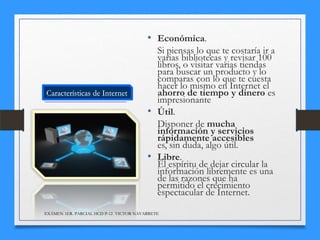 • Económica.
Si piensas lo que te costaría ir a
varias bibliotecas y revisar 100
libros, o visitar varias tiendas
para buscar un producto y lo
comparas con lo que te cuesta
hacer lo mismo en Internet el
ahorro de tiempo y dinero es
impresionante
• Útil.
Disponer de mucha
información y servicios
rápidamente accesibles
es, sin duda, algo útil.
• Libre.
El espíritu de dejar circular la
información libremente es una
de las razones que ha
permitido el crecimiento
espectacular de Internet.
EXÁMEN 1ER. PARCIAL HCD P-12 VICTOR NAVARRETE

 