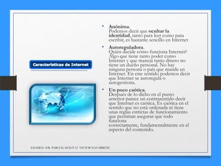 • Anónima.

Podemos decir que ocultar la
identidad, tanto para leer como para
escribir, es bastante sencillo en Internet
• Autoreguladora.
Quién decide cómo funciona Internet?
Algo que tiene tanto poder como
Internet y que maneja tanto dinero no
tiene un dueño personal. No hay
ninguna persona o país que mande en
Internet. En este sentido podemos decir
que Internet se autoregula o
autogestiona.
• Un poco caótica.
Después de lo dicho en el punto
anterior parece un contrasentido decir
que Internet es caótica. Es caótica en el
sentido que no está ordenada ni tiene
unas reglas estrictas de funcionamiento
que permitan asegurar que todo
funciona
correctamente, fundamentalmente en el
aspecto del contenido.

EXÁMEN 1ER. PARCIAL HCD P-12 VICTOR NAVARRETE

 