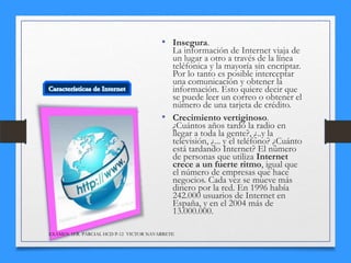 • Insegura.

La información de Internet viaja de
un lugar a otro a través de la línea
teléfonica y la mayoría sin encriptar.
Por lo tanto es posible interceptar
una comunicación y obtener la
información. Esto quiere decir que
se puede leer un correo o obtener el
número de una tarjeta de crédito.
• Crecimiento vertiginoso.
¿Cuántos años tardó la radio en
llegar a toda la gente?, ¿..y la
televisión, ¿... y el teléfono? ¿Cuánto
está tardando Internet? El número
de personas que utiliza Internet
crece a un fuerte ritmo, igual que
el número de empresas que hace
negocios. Cada vez se mueve más
dinero por la red. En 1996 había
242.000 usuarios de Internet en
España, y en el 2004 más de
13.000.000.
EXÁMEN 1ER. PARCIAL HCD P-12 VICTOR NAVARRETE

 