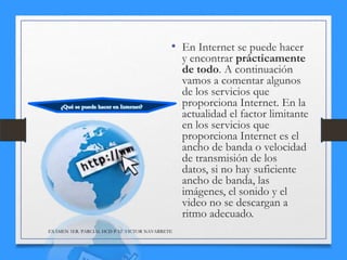 • En Internet se puede hacer

y encontrar prácticamente
de todo. A continuación
vamos a comentar algunos
de los servicios que
proporciona Internet. En la
actualidad el factor limitante
en los servicios que
proporciona Internet es el
ancho de banda o velocidad
de transmisión de los
datos, si no hay suficiente
ancho de banda, las
imágenes, el sonido y el
video no se descargan a
ritmo adecuado.

EXÁMEN 1ER. PARCIAL HCD P-12 VICTOR NAVARRETE

 