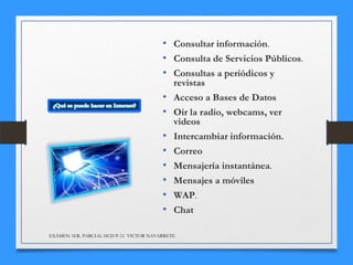• Consultar información.
• Consulta de Servicios Públicos.
• Consultas a periódicos y
•
•

•
•
•
•
•
•

revistas
Acceso a Bases de Datos
Oir la radio, webcams, ver
videos
Intercambiar información.
Correo
Mensajería instantánea.
Mensajes a móviles
WAP.
Chat

EXÁMEN 1ER. PARCIAL HCD P-12 VICTOR NAVARRETE

 
