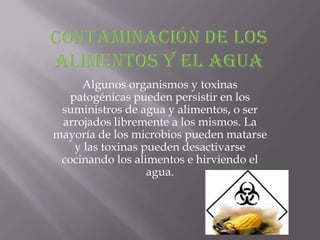 Algunos organismos y toxinas
   patogénicas pueden persistir en los
 suministros de agua y alimentos, o ser
 arrojados libremente a los mismos. La
mayoría de los microbios pueden matarse
    y las toxinas pueden desactivarse
 cocinando los alimentos e hirviendo el
                   agua.
 