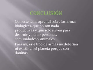 Con este tema aprendí sobre las armas
biológicas, que no son nada
productivas y que solo sirven para
destruir y matar personas,
comunidades y animales.
Para mi, este tipo de armas no deberían
ni existir en el planeta porque son
dañinas.
 