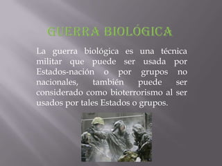 La guerra biológica es una técnica
militar que puede ser usada por
Estados-nación o por grupos no
nacionales,    también     puede   ser
considerado como bioterrorismo al ser
usados por tales Estados o grupos.
 