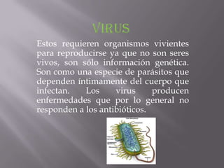 Estos requieren organismos vivientes
para reproducirse ya que no son seres
vivos, son sólo información genética.
Son como una especie de parásitos que
dependen íntimamente del cuerpo que
infectan.   Los     virus     producen
enfermedades que por lo general no
responden a los antibióticos.
 