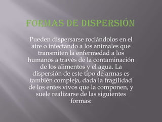 Pueden dispersarse rociándolos en el
  aire o infectando a los animales que
     transmiten la enfermedad a los
humanos a través de la contaminación
      de los alimentos y el agua. La
  dispersión de este tipo de armas es
 también compleja, dada la fragilidad
de los entes vivos que la componen, y
    suele realizarse de las siguientes
                 formas:
 