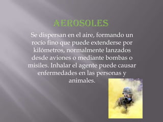 Se dispersan en el aire, formando un
 rocío fino que puede extenderse por
  kilómetros, normalmente lanzados
 desde aviones o mediante bombas o
misiles. Inhalar el agente puede causar
   enfermedades en las personas y
               animales.
 
