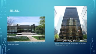 EE.UU.:
Crown Hall del Illinois Institute of Technology (1952-1956), de Ludwig Mies
van der Rohe, Chicago
Seagram Building (1954-1958), de Ludwig Mies van der Rohe y
Philip Johnson, Nueva York
 