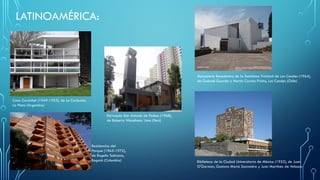 LATINOAMÉRICA:
Casa Curutchet (1949-1953), de Le Corbusier,
La Plata (Argentina)
Parroquia San Antonio de Padua (1968),
de Roberto Waceham, Lima (Perú)
Monasterio Benedictino de la Santísima Trinidad de Las Condes (1964),
de Gabriel Guarda y Martín Correa Prieto, Las Condes (Chile)
Biblioteca de la Ciudad Universitaria de México (1952), de Juan
O'Gorman, Gustavo María Saavedra y Juan Martínez de Velasco
Residencias del
Parque (1965-1972),
de Rogelio Salmona,
Bogotá (Colombia)
 