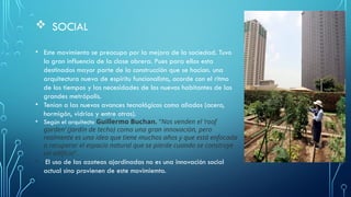  SOCIAL
• Este movimiento se preocupo por la mejora de la sociedad. Tuvo
la gran influencia de la clase obrera. Pues para ellos esta
destinados mayor parte de la construcción que se hacían. una
arquitectura nueva de espíritu funcionalista, acorde con el ritmo
de los tiempos y las necesidades de los nuevos habitantes de las
grandes metrópolis.
• Tenían a las nuevos avances tecnológicos como aliados (acero,
hormigón, vidrios y entre otras).
• Según el arquitecto Guillermo Buchan. “Nos venden el ‘roof
garden’ (jardín de techo) como una gran innovación, pero
realmente es una idea que tiene muchos años y que está enfocada
a recuperar el espacio natural que se pierde cuando se construye
un edificio“.
• El uso de las azoteas ajardinadas no es una innovación social
actual sino provienen de este movimiemto.
 