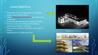 CARACTERISTICAS
 Simplicidad de formas geométricas y volúmenes
simples: cubo, cilindro, esfera.
 Lógica constructiva, funcionalidad por encima de lo
ornamental.
 Distribución del espacio interior según la función.
 Estructura vistas, con edificios sobre pilares y
ventanas horizontales repetitivas.
 Plantas libres, diáfanas, colocando muros según la
función.
 Integración por el reflejo del cristal
EDIFICIO DE LA BAUHAUS
 