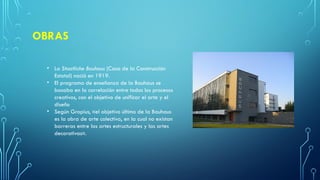OBRAS
• La Staatliche Bauhaus (Casa de la Construcción
Estatal) nació en 1919.
• El programa de enseñanza de la Bauhaus se
basaba en la correlación entre todos los procesos
creativos, con el objetivo de unificar el arte y el
diseño
• Según Gropius, «el objetivo último de la Bauhaus
es la obra de arte colectiva, en la cual no existan
barreras entre las artes estructurales y las artes
decorativas».
 