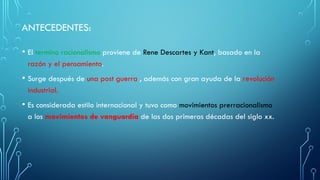 • El termino racionalismo proviene de Rene Descartes y Kant, basado en la
razón y el pensamiento.
• Surge después de una post guerra , además con gran ayuda de la revolución
industrial.
• Es considerada estilo internacional y tuvo como movimientos prerracionalismo
a los movimientos de vanguardia de las dos primeras décadas del siglo xx.
ANTECEDENTES:
 