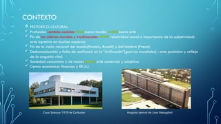 CONTEXTO
 HISTORICO-CULTURAL:
 Profundos cambios sociales nuevo mundo nuevo arte
 Fin de los valores morales y tradicionales relatividad moral e importancia de la subjetividad:
arte agresivo en muchos aspectos
 Fin de la visión racional del mundo(Einstein, Russell) y del hombre (Freud).
 Deshumanización y falta de confianza en la “civilización”(guerras mundiales) : arte pesimista y reflejo
de la angustia vital.
 Sociedad consumista y de masas arte comercial y subjetivo.
 Centro económico: finanzas y EE.UU.
Casa Saboya 1929-le Corbusier Hospital central de Lima Rebagliati
 