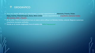 GEOGRÁFICO
 Tuvo una rápida difusión por toda Europa y arraigó especialmente en Alemania, Francia, Países
Bajos, Austria, Checoslovaquia, Suiza, Reino Unido gracias especialmente a arquitectos alemanes huidos
del nazismo, Italia y España.
 En los años 1930 el racionalismo tuvo un nuevo centro difusor en Estados Unidos, adonde llegaron numerosos
arquitectos europeos exiliados.
 Donde en el mundo anglosajón tuvo el nombre de Estilo Internacional.
 