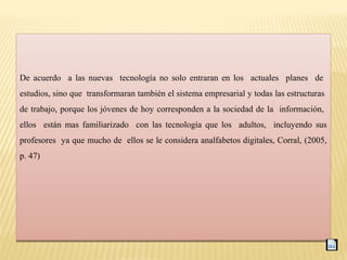 De acuerdo a las nuevas tecnología no solo entraran en los actuales planes de
estudios, sino que transformaran también el sistema empresarial y todas las estructuras
de trabajo, porque los jóvenes de hoy corresponden a la sociedad de la información,
ellos están mas familiarizado con las tecnología que los adultos, incluyendo sus
profesores ya que mucho de ellos se le considera analfabetos digitales, Corral, (2005,
p. 47)
De acuerdo a las nuevas tecnología no solo entraran en los actuales planes de
estudios, sino que transformaran también el sistema empresarial y todas las estructuras
de trabajo, porque los jóvenes de hoy corresponden a la sociedad de la información,
ellos están mas familiarizado con las tecnología que los adultos, incluyendo sus
profesores ya que mucho de ellos se le considera analfabetos digitales, Corral, (2005,
p. 47)
 
