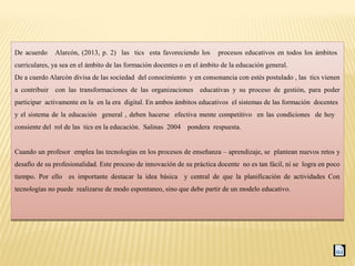 De acuerdo Alarcón, (2013, p. 2) las tics esta favoreciendo los procesos educativos en todos los ámbitos
curriculares, ya sea en el ámbito de las formación docentes o en el ámbito de la educación general.
De a cuerdo Alarcón divisa de las sociedad del conocimiento y en consonancia con estés postulado , las tics vienen
a contribuir con las transformaciones de las organizaciones educativas y su proceso de gestión, para poder
participar activamente en la en la era digital. En ambos ámbitos educativos el sistemas de las formación docentes
y el sistema de la educación general , deben hacerse efectiva mente competitivo en las condiciones de hoy
consiente del rol de las tics en la educación. Salinas 2004 pondera respuesta.
Cuando un profesor emplea las tecnologías en los procesos de enseñanza – aprendizaje, se plantean nuevos retos y
desafío de su profesionalidad. Este proceso de innovación de su práctica docente no es tan fácil, ni se logra en poco
tiempo. Por ello es importante destacar la idea básica y central de que la planificación de actividades Con
tecnologías no puede realizarse de modo espontaneo, sino que debe partir de un modelo educativo.
De acuerdo Alarcón, (2013, p. 2) las tics esta favoreciendo los procesos educativos en todos los ámbitos
curriculares, ya sea en el ámbito de las formación docentes o en el ámbito de la educación general.
De a cuerdo Alarcón divisa de las sociedad del conocimiento y en consonancia con estés postulado , las tics vienen
a contribuir con las transformaciones de las organizaciones educativas y su proceso de gestión, para poder
participar activamente en la en la era digital. En ambos ámbitos educativos el sistemas de las formación docentes
y el sistema de la educación general , deben hacerse efectiva mente competitivo en las condiciones de hoy
consiente del rol de las tics en la educación. Salinas 2004 pondera respuesta.
Cuando un profesor emplea las tecnologías en los procesos de enseñanza – aprendizaje, se plantean nuevos retos y
desafío de su profesionalidad. Este proceso de innovación de su práctica docente no es tan fácil, ni se logra en poco
tiempo. Por ello es importante destacar la idea básica y central de que la planificación de actividades Con
tecnologías no puede realizarse de modo espontaneo, sino que debe partir de un modelo educativo.
 