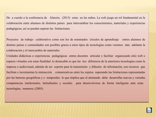 De a cuerdo a la conferencia de Alarcón, (2013) estas en las nubes. La web juega un rol fundamental en la
colaboración entre alumnos de distintos países para intercambiar los conocimientos, materiales y experiencias
pedagógicas, así se pueden superar las limitaciones.
Proyectos de trabajo colaborativo como son los de nominados ´círculos de aprendizaje entres alumnos de
distinto países o comunidades son posibles gracia a estos tipos de tecnologías como veremos más adelante la
colaboración y el intercambio de materiales
Unidades didácticas o experiencias pedagógicas entres docentes articular y facilitar organizando sitio web o
espacio virtuales con estas finalidad .lo destacable es que las tics diferencia de la anteriores tecnologías como la
impresa o audiovisual, además de ser soporte para la transmisión y difusión de información, son recursos que
facilitan e incrementan la interacción comunicativas entre los sujetos superando las limitaciones representadas
por las barreras geográficas y o temporales lo que implica que el alumnado debe desarrollar nuevas y variadas
competencias intelectuales, latitudinales y sociales para desenvolverse de forma inteligente ante estas
tecnologías, monereo, (2005).
De a cuerdo a la conferencia de Alarcón, (2013) estas en las nubes. La web juega un rol fundamental en la
colaboración entre alumnos de distintos países para intercambiar los conocimientos, materiales y experiencias
pedagógicas, así se pueden superar las limitaciones.
Proyectos de trabajo colaborativo como son los de nominados ´círculos de aprendizaje entres alumnos de
distinto países o comunidades son posibles gracia a estos tipos de tecnologías como veremos más adelante la
colaboración y el intercambio de materiales
Unidades didácticas o experiencias pedagógicas entres docentes articular y facilitar organizando sitio web o
espacio virtuales con estas finalidad .lo destacable es que las tics diferencia de la anteriores tecnologías como la
impresa o audiovisual, además de ser soporte para la transmisión y difusión de información, son recursos que
facilitan e incrementan la interacción comunicativas entre los sujetos superando las limitaciones representadas
por las barreras geográficas y o temporales lo que implica que el alumnado debe desarrollar nuevas y variadas
competencias intelectuales, latitudinales y sociales para desenvolverse de forma inteligente ante estas
tecnologías, monereo, (2005).
 