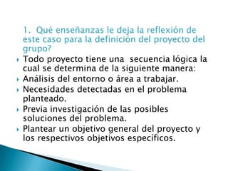 1.  Qué enseñanzas le deja la reflexión de este caso para la definición del proyecto del grupo?Todo proyecto tiene una  secuencia lógica la cual se determina de la siguiente manera:Análisis del entorno o área a trabajar.Necesidades detectadas en el problema planteado.Previa investigación de las posibles soluciones del problema.Plantear un objetivo general del proyecto y los respectivos objetivos específicos.
