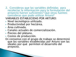  2.  Consideras que las variables definidas  para recolectar la información para la formulación del proyecto fueron suficientes? Que otras fuentes consideras que pudo utilizar Arturo?VARIABLES ESTABLECIDAS POR ARTURO:Nivel tecnológico utilizado. Productividad por hectárea. Área cultivada. Canales actuales de comercialización.  Precios del plátano. Costos de producción. En consenso con el grupo de trabajo se determinó que las variables establecidas por Arturo son las ideales por qué  permiten el desarrollo del proyecto.