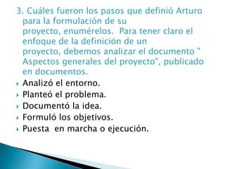3. Cuáles fueron los pasos que definió Arturo para la formulación de su proyecto, enumérelos.  Para tener claro el enfoque de la definición de un proyecto, debemos analizar el documento " Aspectos generales del proyecto", publicado en documentos.Analizó el entorno.Planteó el problema.Documentó la idea.Formuló los objetivos.Puesta  en marcha o ejecución.