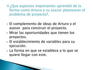 4.¿Que aspectos importantes aprendió de la forma como Arturo y su asesor plantearon el problema de proyecto?.El complemento de ideas de Arturo y el asesor  para construir el proyecto.Mirar las oportunidades que tienen los proyectos.El establecimiento de variables para su ejecución.La forma en que se establece a lo que se quiere llegar con este.