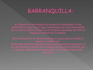 BARRANQUILLA:Actualmente en barranquilla se encuentra contaminada, lo mas lamentable es saber que el lugar contaminado que tiene barranquilla fue su centro histórico donde los extranjeros y personas del interior llegaban a visitarla por su belleza.Barranquilla se ha ido deteriorando poco a poco, pues su estado lo muestra a simple vista.Mucho años atrás barranquilla se había se demostrado como puerta d oro de Colombia y también fuera del país por su centro histórico, por la cultura; además porque era un medio para haber transportado mercancía