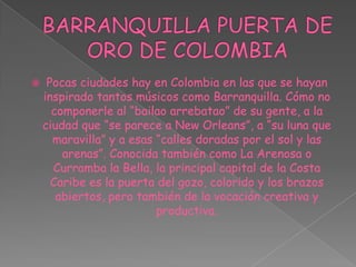 BARRANQUILLA PUERTA DE ORO DE COLOMBIAPocas ciudades hay en Colombia en las que se hayan inspirado tantos músicos como Barranquilla. Cómo no componerle al “bailao arrebatao” de su gente, a la ciudad que “se parece a New Orleans”, a “su luna que maravilla” y a esas “calles doradas por el sol y las arenas”. Conocida también como La Arenosa o Curramba la Bella, la principal capital de la Costa Caribe es la puerta del gozo, colorido y los brazos abiertos, pero también de la vocación creativa y productiva.