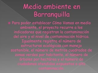 Medio ambiente en BarranquillaPara poder establecer Cómo Vamos en medio ambiente, el proyecto recurre a los indicadores que registran la contaminación del aire y el nivel de contaminación hídrica. Igualmente registra el número de estructuras ecológicas con manejo sostenible, el número de metros cuadrados de zonas verdes por habitante, el número de árboles por hectárea y el número de ciudadanos atendidos expuestos a alta contaminación.
