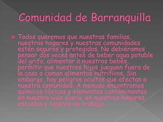 Comunidad de BarranquillaTodos queremos que nuestras familias, nuestros hogares y nuestras comunidades estén seguros y protegidos. No debiéramos pensar dos veces antes de beber agua potable del grifo, alimentar a nuestros bebés, permitir que nuestros hijos jueguen fuera de la casa o coman alimentos nutritivos. Sin embargo, hay peligros ocultos que afectan a nuestra comunidad. A menudo encontramos químicos tóxicos y elementos contaminantes en nuestra vida diaria, en nuestros hogares, escuelas y lugares de trabajo.