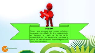 MISIÓN
Somos una empresa que provee soluciones
integrales a necesidades del área metalmecánica
en Arequipa a través de la fabricación,
comercialización de estructuras metálicas y
piezas con altos estándares de calidad generando
valor para sus clientes.
 
