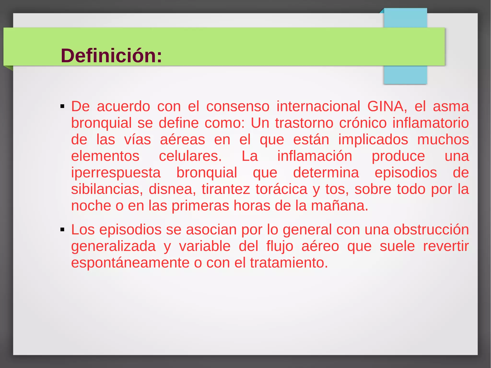 Definición:
De acuerdo con el consenso internacional GINA, el asma
bronquial se define como: Un trastorno crónico inflamatorio
de las vías aéreas en el que están implicados muchos
elementos celulares. La inflamación produce una
iperrespuesta bronquial que determina episodios de
sibilancias, disnea, tirantez torácica y tos, sobre todo por la
noche o en las primeras horas de la mañana.
Los episodios se asocian por lo general con una obstrucción
generalizada y variable del flujo aéreo que suele revertir
espontáneamente o con el tratamiento.