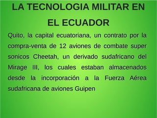 LA TECNOLOGIA MILITAR EN
EL ECUADOR
Quito, la capital ecuatoriana, un contrato por laQuito, la capital ecuatoriana, un contrato por la
compra-venta de 12 aviones de combate supercompra-venta de 12 aviones de combate super
sonicos Cheetah, un derivado sudafricano delsonicos Cheetah, un derivado sudafricano del
Mirage III, los cuales estaban almacenadosMirage III, los cuales estaban almacenados
desde la incorporación a la Fuerza Aéreadesde la incorporación a la Fuerza Aérea
sudafricana de aviones Guipensudafricana de aviones Guipen
 