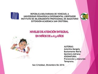 AUTORAS:
Astorkia Margely
Bustamante María
Quintero Adriana
ASIGNATURA:
Prevención y Atención
Temprana.
San Cristóbal, Diciembre De 2016
REPÚBLICA BOLIVARIANA DE VENEZUEL A
UNIVERSIDAD PEDAGÓGICA EXPERIMENTAL LIBERTADOR
INSTITUTO DE MEJORAMIENTO PROFESIONAL DE MAGISTERIO
EXTENSIÓN ACADÉMICA SAN CRISTÓBAL
 