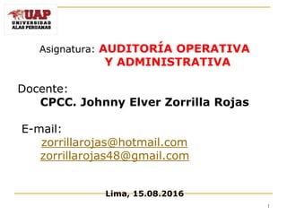 Asignatura: AUDITORÍA OPERATIVA
Y ADMINISTRATIVA
Docente:
CPCC. Johnny Elver Zorrilla Rojas
E-mail:
zorrillarojas@hotmail.com
zorrillarojas48@gmail.com
Lima, 15.08.2016
1
 