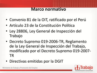 Marco normativo
• Convenio 81 de la OIT, ratificado por el Perú
• Artículo 23 de la Constitución Política
• Ley 28806, Ley General de Inspección del
Trabajo
• Decreto Supremo 019-2006-TR, Reglamento
de la Ley General de Inspección del Trabajo,
modificado por el Decreto Supremo 019-2007-
TR
• Directivas emitidas por la DGIT
 