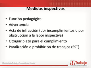Medidas inspectivas
• Función pedagógica
• Advertencia
• Acta de infracción (por incumplimientos o por
obstrucción a la labor inspectiva)
• Otorgar plazo para el cumplimiento
• Paralización o prohibición de trabajos (SST)
 