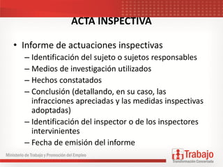ACTA INSPECTIVA
• Informe de actuaciones inspectivas
– Identificación del sujeto o sujetos responsables
– Medios de investigación utilizados
– Hechos constatados
– Conclusión (detallando, en su caso, las
infracciones apreciadas y las medidas inspectivas
adoptadas)
– Identificación del inspector o de los inspectores
intervinientes
– Fecha de emisión del informe
 