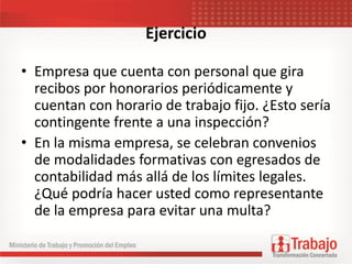 Ejercicio
• Empresa que cuenta con personal que gira
recibos por honorarios periódicamente y
cuentan con horario de trabajo fijo. ¿Esto sería
contingente frente a una inspección?
• En la misma empresa, se celebran convenios
de modalidades formativas con egresados de
contabilidad más allá de los límites legales.
¿Qué podría hacer usted como representante
de la empresa para evitar una multa?
 