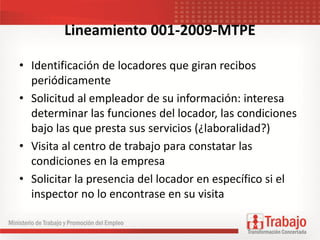 Lineamiento 001-2009-MTPE
• Identificación de locadores que giran recibos
periódicamente
• Solicitud al empleador de su información: interesa
determinar las funciones del locador, las condiciones
bajo las que presta sus servicios (¿laboralidad?)
• Visita al centro de trabajo para constatar las
condiciones en la empresa
• Solicitar la presencia del locador en específico si el
inspector no lo encontrase en su visita
 