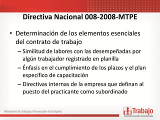 Directiva Nacional 008-2008-MTPE
• Determinación de los elementos esenciales
del contrato de trabajo
– Similitud de labores con las desempeñadas por
algún trabajador registrado en planilla
– Énfasis en el cumplimiento de los plazos y el plan
específico de capacitación
– Directivas internas de la empresa que definan al
puesto del practicante como subordinado
 