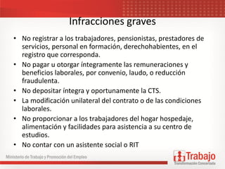 Infracciones graves
• No registrar a los trabajadores, pensionistas, prestadores de
servicios, personal en formación, derechohabientes, en el
registro que corresponda.
• No pagar u otorgar íntegramente las remuneraciones y
beneficios laborales, por convenio, laudo, o reducción
fraudulenta.
• No depositar íntegra y oportunamente la CTS.
• La modificación unilateral del contrato o de las condiciones
laborales.
• No proporcionar a los trabajadores del hogar hospedaje,
alimentación y facilidades para asistencia a su centro de
estudios.
• No contar con un asistente social o RIT
 