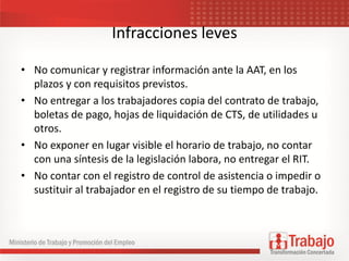 Infracciones leves
• No comunicar y registrar información ante la AAT, en los
plazos y con requisitos previstos.
• No entregar a los trabajadores copia del contrato de trabajo,
boletas de pago, hojas de liquidación de CTS, de utilidades u
otros.
• No exponer en lugar visible el horario de trabajo, no contar
con una síntesis de la legislación labora, no entregar el RIT.
• No contar con el registro de control de asistencia o impedir o
sustituir al trabajador en el registro de su tiempo de trabajo.
 