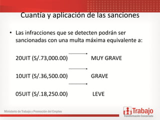 Cuantía y aplicación de las sanciones
• Las infracciones que se detecten podrán ser
sancionadas con una multa máxima equivalente a:
20UIT (S/.73,000.00) MUY GRAVE
10UIT (S/.36,500.00) GRAVE
05UIT (S/.18,250.00) LEVE
 