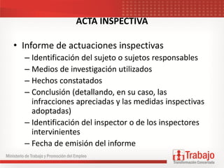 ACTA INSPECTIVA
• Informe de actuaciones inspectivas
– Identificación del sujeto o sujetos responsables
– Medios de investigación utilizados
– Hechos constatados
– Conclusión (detallando, en su caso, las
infracciones apreciadas y las medidas inspectivas
adoptadas)
– Identificación del inspector o de los inspectores
intervinientes
– Fecha de emisión del informe
 