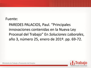Fuente:
PAREDES PALACIOS, Paul. “Principales
innovaciones contenidas en la Nueva Ley
Procesal del Trabajo” En Soluciones Laborales,
año 3, número 25, enero de 201º. pp. 69-72.
 
