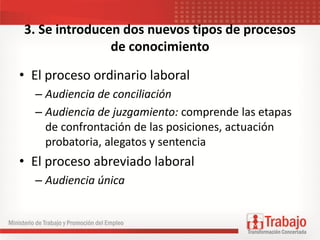 3. Se introducen dos nuevos tipos de procesos
de conocimiento
• El proceso ordinario laboral
– Audiencia de conciliación
– Audiencia de juzgamiento: comprende las etapas
de confrontación de las posiciones, actuación
probatoria, alegatos y sentencia
• El proceso abreviado laboral
– Audiencia única
 