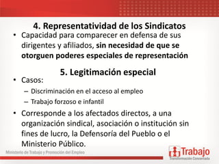 4. Representatividad de los Sindicatos
• Capacidad para comparecer en defensa de sus
dirigentes y afiliados, sin necesidad de que se
otorguen poderes especiales de representación
• Casos:
– Discriminación en el acceso al empleo
– Trabajo forzoso e infantil
• Corresponde a los afectados directos, a una
organización sindical, asociación o institución sin
fines de lucro, la Defensoría del Pueblo o el
Ministerio Público.
5. Legitimación especial
 