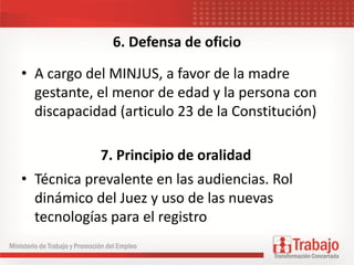 6. Defensa de oficio
• A cargo del MINJUS, a favor de la madre
gestante, el menor de edad y la persona con
discapacidad (articulo 23 de la Constitución)
• Técnica prevalente en las audiencias. Rol
dinámico del Juez y uso de las nuevas
tecnologías para el registro
7. Principio de oralidad
 